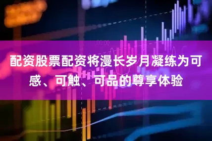 配资股票配资将漫长岁月凝练为可感、可触、可品的尊享体验