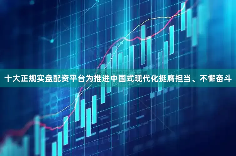 十大正规实盘配资平台为推进中国式现代化挺膺担当、不懈奋斗