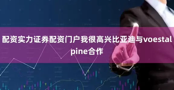 配资实力证券配资门户我很高兴比亚迪与voestalpine合作