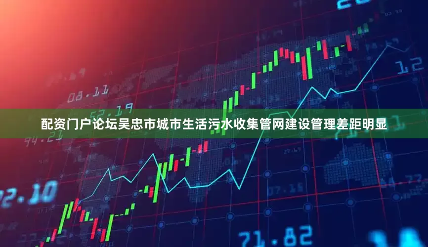 配资门户论坛吴忠市城市生活污水收集管网建设管理差距明显