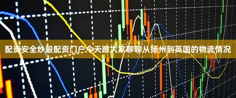配资安全炒股配资门户今天跟大家聊聊从扬州到英国的物流情况