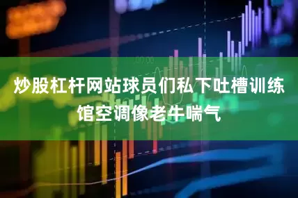 炒股杠杆网站球员们私下吐槽训练馆空调像老牛喘气