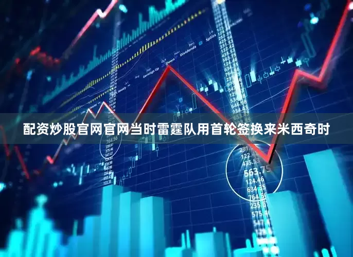 配资炒股官网官网当时雷霆队用首轮签换来米西奇时