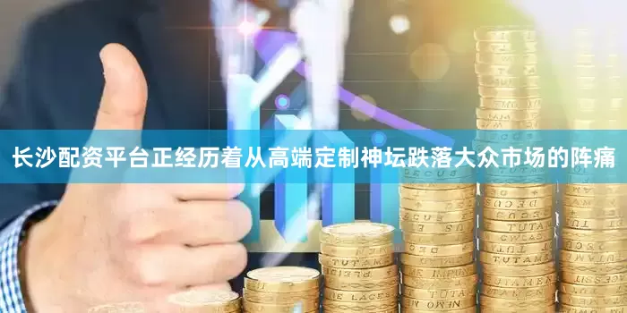 长沙配资平台正经历着从高端定制神坛跌落大众市场的阵痛